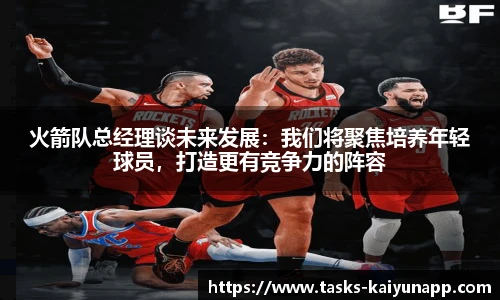 火箭队总经理谈未来发展：我们将聚焦培养年轻球员，打造更有竞争力的阵容