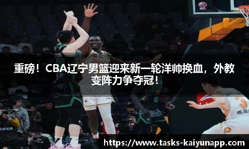 重磅！CBA辽宁男篮迎来新一轮洋帅换血，外教变阵力争夺冠！